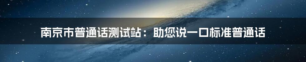 南京市普通话测试站：助您说一口标准普通话