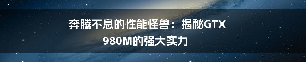 奔腾不息的性能怪兽：揭秘GTX 980M的强大实力