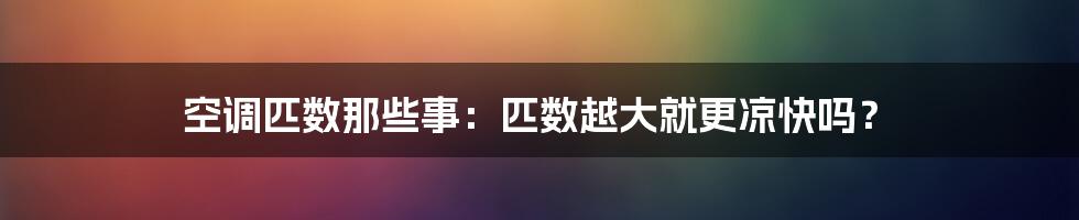 空调匹数那些事：匹数越大就更凉快吗？