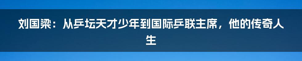 刘国梁：从乒坛天才少年到国际乒联主席，他的传奇人生