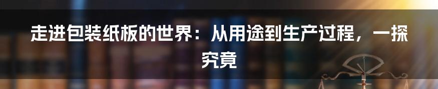 走进包装纸板的世界：从用途到生产过程，一探究竟