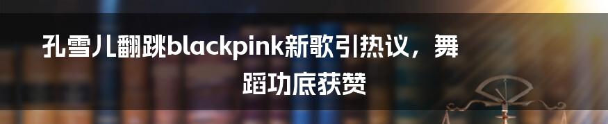 孔雪儿翻跳blackpink新歌引热议，舞蹈功底获赞