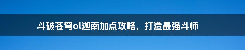 斗破苍穹ol迦南加点攻略，打造最强斗师