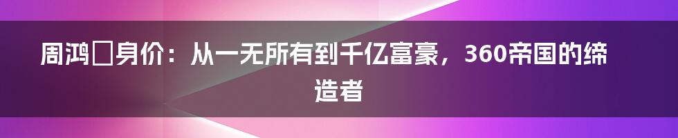 周鸿祎身价：从一无所有到千亿富豪，360帝国的缔造者