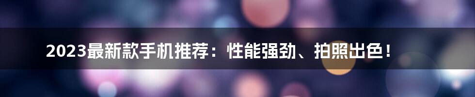 2023最新款手机推荐：性能强劲、拍照出色！