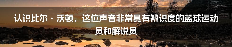 认识比尔·沃顿，这位声音非常具有辨识度的篮球运动员和解说员