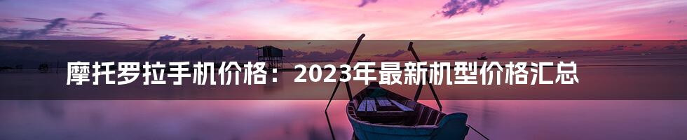 摩托罗拉手机价格：2023年最新机型价格汇总