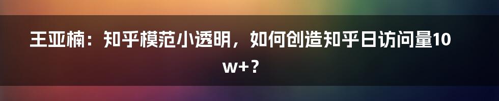 王亚楠：知乎模范小透明，如何创造知乎日访问量10w+？