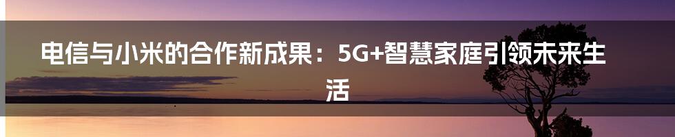 电信与小米的合作新成果：5G+智慧家庭引领未来生活