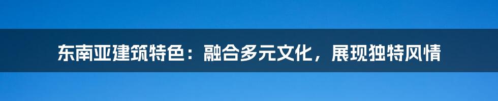 东南亚建筑特色：融合多元文化，展现独特风情