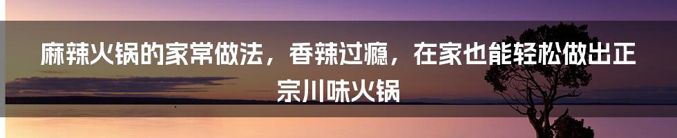 麻辣火锅的家常做法，香辣过瘾，在家也能轻松做出正宗川味火锅