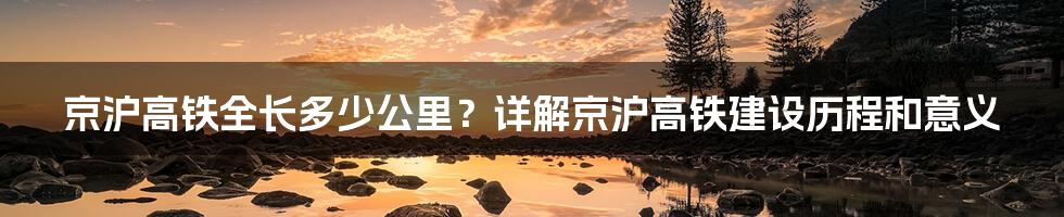 京沪高铁全长多少公里？详解京沪高铁建设历程和意义