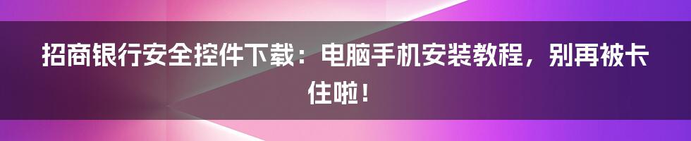 招商银行安全控件下载：电脑手机安装教程，别再被卡住啦！