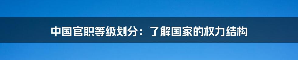 中国官职等级划分：了解国家的权力结构