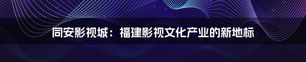 同安影视城：福建影视文化产业的新地标