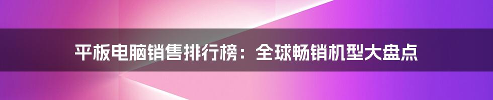 平板电脑销售排行榜：全球畅销机型大盘点