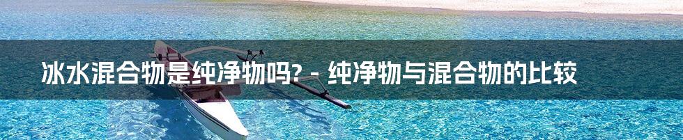 冰水混合物是纯净物吗? - 纯净物与混合物的比较