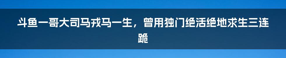 斗鱼一哥大司马戎马一生，曾用独门绝活绝地求生三连跪