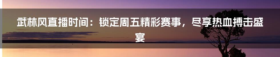 武林风直播时间：锁定周五精彩赛事，尽享热血搏击盛宴