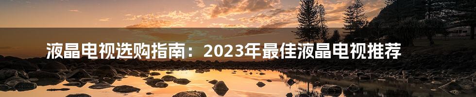 液晶电视选购指南：2023年最佳液晶电视推荐