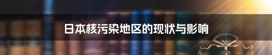 日本核污染地区的现状与影响