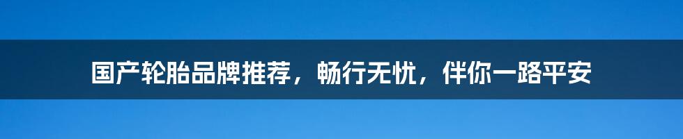 国产轮胎品牌推荐，畅行无忧，伴你一路平安