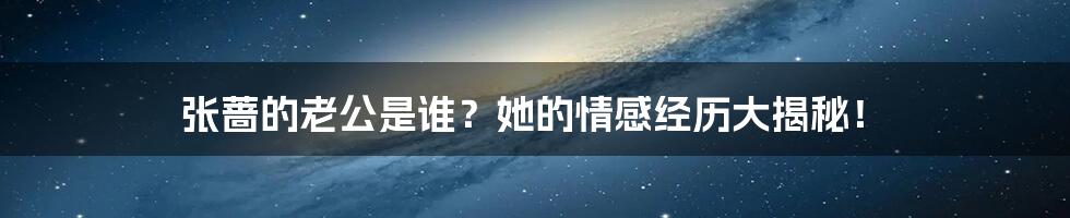 张蔷的老公是谁？她的情感经历大揭秘！