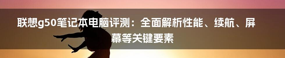 联想g50笔记本电脑评测：全面解析性能、续航、屏幕等关键要素