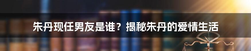 朱丹现任男友是谁？揭秘朱丹的爱情生活