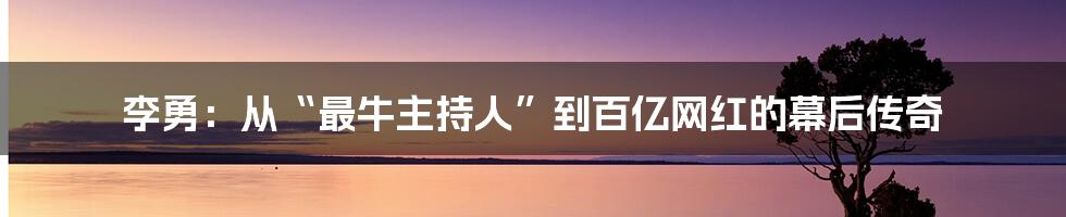 李勇：从“最牛主持人”到百亿网红的幕后传奇