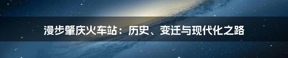 漫步肇庆火车站：历史、变迁与现代化之路