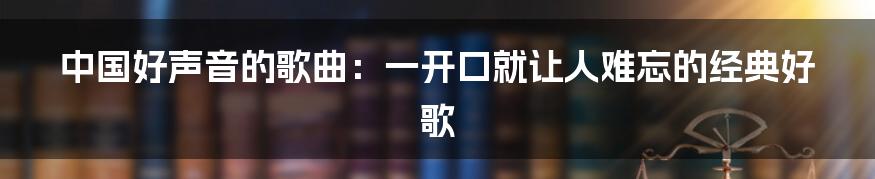 中国好声音的歌曲：一开口就让人难忘的经典好歌