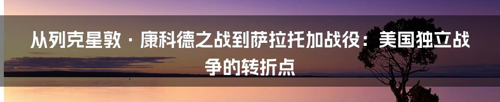 从列克星敦·康科德之战到萨拉托加战役：美国独立战争的转折点