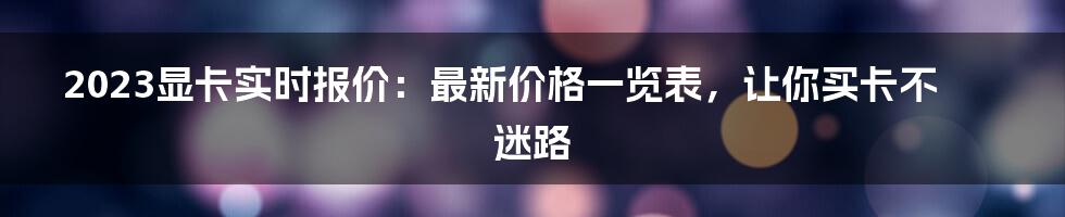 2023显卡实时报价：最新价格一览表，让你买卡不迷路