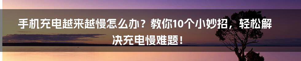 手机充电越来越慢怎么办？教你10个小妙招，轻松解决充电慢难题！