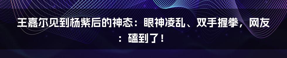 王嘉尔见到杨紫后的神态：眼神凌乱、双手握拳，网友：磕到了！