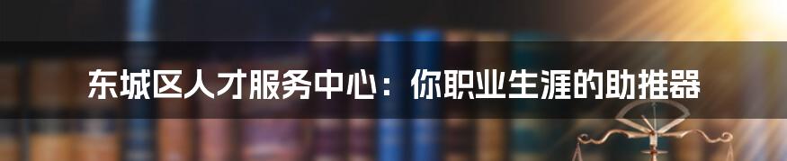 东城区人才服务中心：你职业生涯的助推器