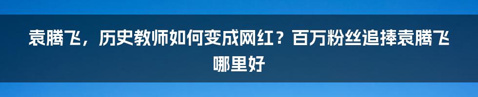 袁腾飞，历史教师如何变成网红？百万粉丝追捧袁腾飞哪里好