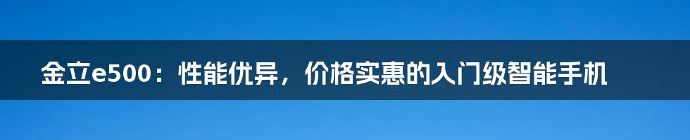 金立e500：性能优异，价格实惠的入门级智能手机