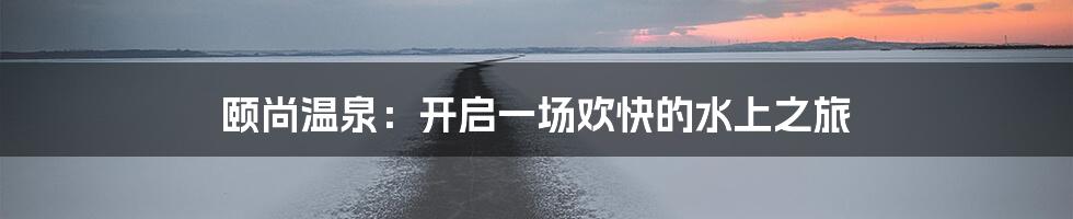 颐尚温泉：开启一场欢快的水上之旅