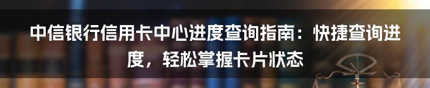 中信银行信用卡中心进度查询指南：快捷查询进度，轻松掌握卡片状态