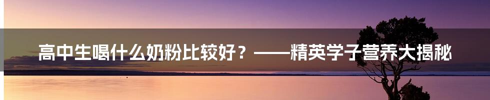 高中生喝什么奶粉比较好？——精英学子营养大揭秘