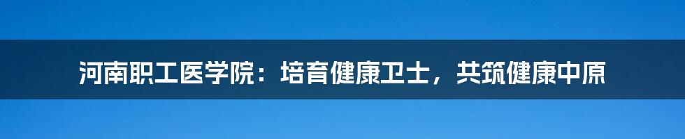 河南职工医学院：培育健康卫士，共筑健康中原