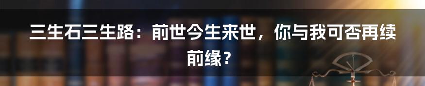 三生石三生路：前世今生来世，你与我可否再续前缘？