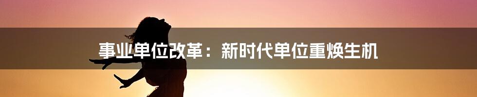 事业单位改革：新时代单位重焕生机