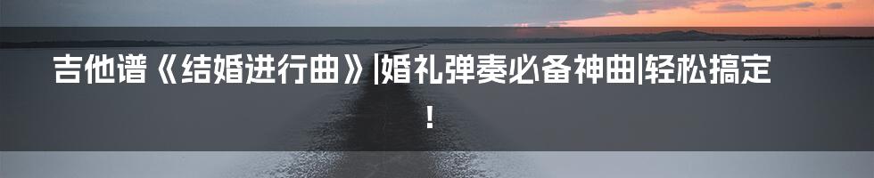 吉他谱《结婚进行曲》|婚礼弹奏必备神曲|轻松搞定！