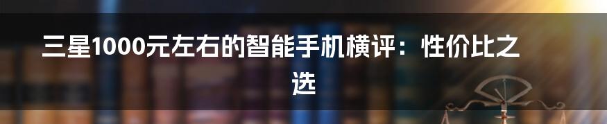 三星1000元左右的智能手机横评：性价比之选