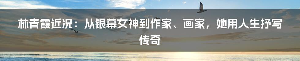 林青霞近况：从银幕女神到作家、画家，她用人生抒写传奇