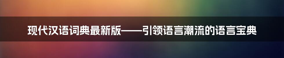 现代汉语词典最新版——引领语言潮流的语言宝典