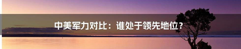 中美军力对比：谁处于领先地位？